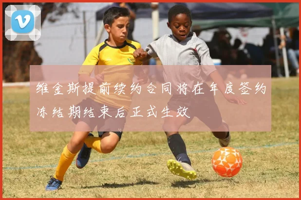 维金斯提前续约合同将在年度签约冻结期结束后正式生效