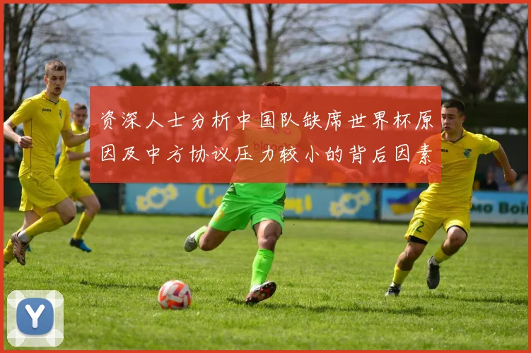 资深人士分析中国队缺席世界杯原因及中方协议压力较小的背后因素