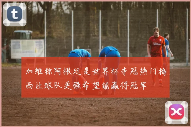 加维称阿根廷是世界杯夺冠热门梅西让球队更强希望能赢得冠军