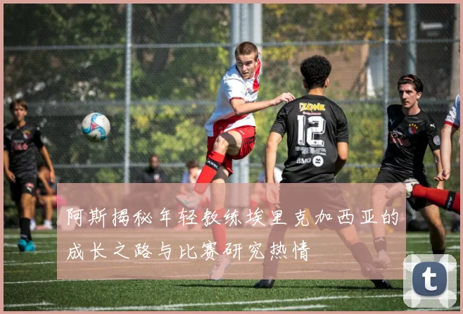 阿斯揭秘年轻教练埃里克加西亚的成长之路与比赛研究热情