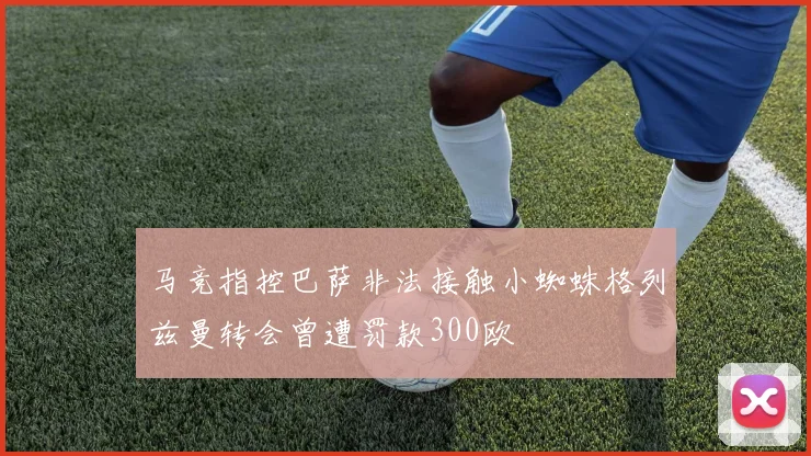 马竞指控巴萨非法接触小蜘蛛格列兹曼转会曾遭罚款300欧