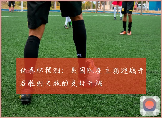 世界杯预测：美国队在主场迎战开启胜利之旅的良好开端
