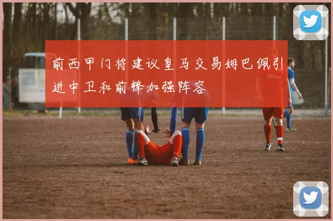 前西甲门将建议皇马交易姆巴佩引进中卫和前锋加强阵容